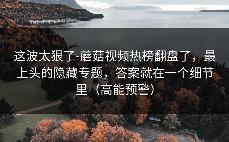 这波太狠了-蘑菇视频热榜翻盘了，最上头的隐藏专题，答案就在一个细节里（高能预警）