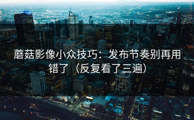 蘑菇影像小众技巧：发布节奏别再用错了（反复看了三遍）