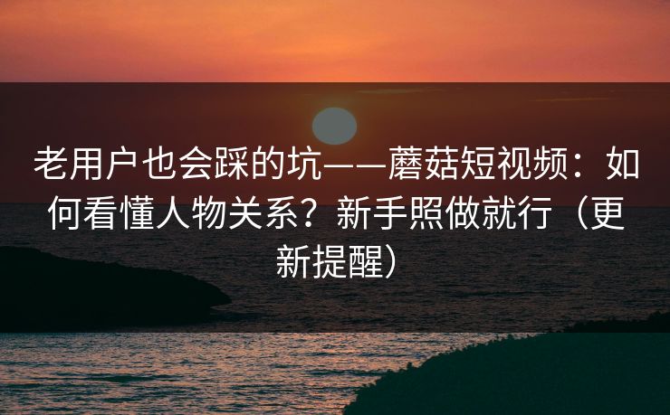 老用户也会踩的坑——蘑菇短视频：如何看懂人物关系？新手照做就行（更新提醒）