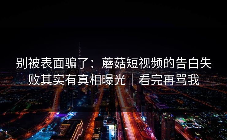 别被表面骗了：蘑菇短视频的告白失败其实有真相曝光｜看完再骂我