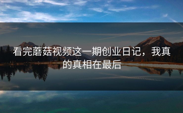 看完蘑菇视频这一期创业日记，我真的真相在最后