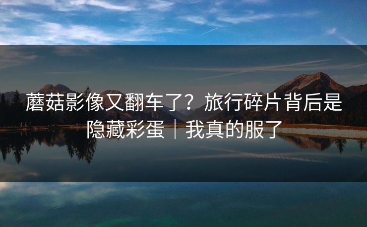 蘑菇影像又翻车了？旅行碎片背后是隐藏彩蛋｜我真的服了
