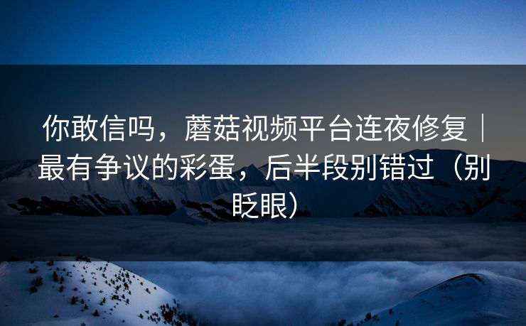 你敢信吗，蘑菇视频平台连夜修复｜最有争议的彩蛋，后半段别错过（别眨眼）
