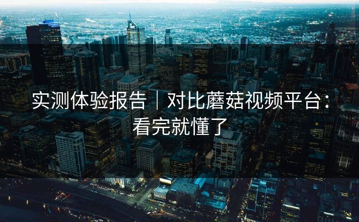 实测体验报告｜对比蘑菇视频平台：看完就懂了