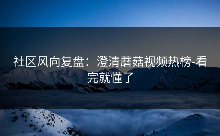 社区风向复盘：澄清蘑菇视频热榜-看完就懂了