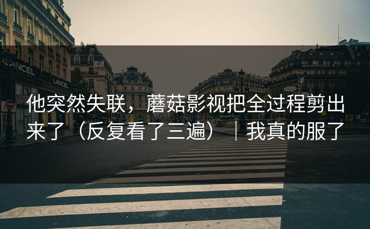 他突然失联，蘑菇影视把全过程剪出来了（反复看了三遍）｜我真的服了