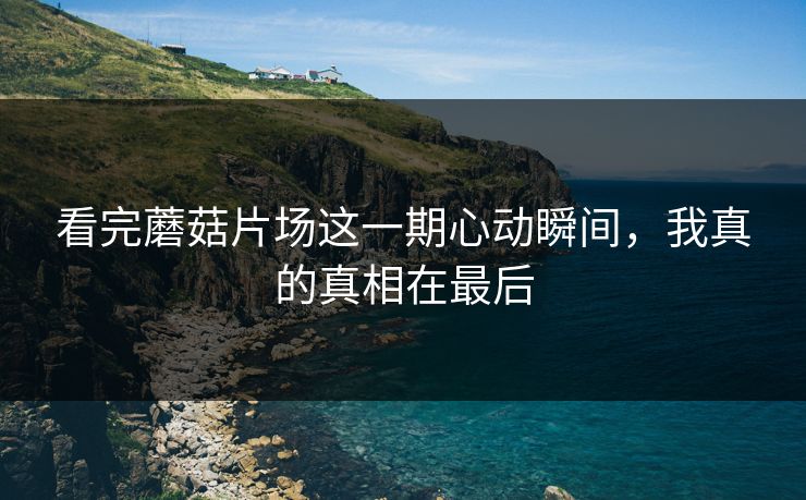看完蘑菇片场这一期心动瞬间，我真的真相在最后