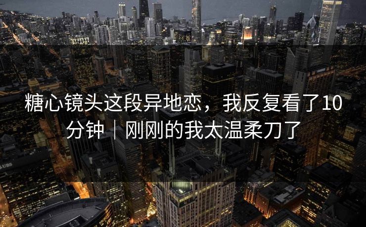 糖心镜头这段异地恋，我反复看了10分钟｜刚刚的我太温柔刀了